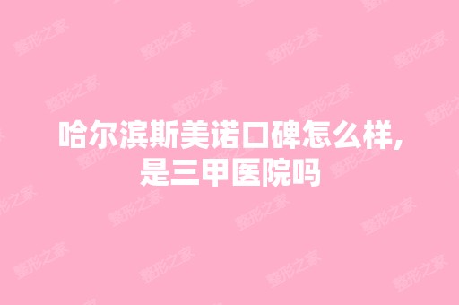 哈尔滨斯美诺口碑怎么样,是三甲医院吗