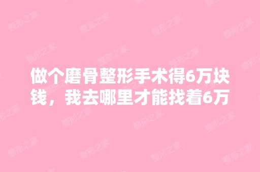 做个磨骨整形手术得6万块钱，我去哪里才能找着6万...