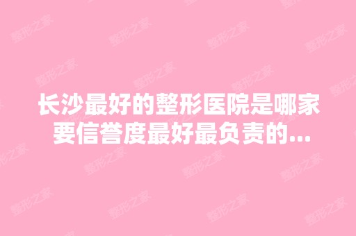 长沙比较好的整形医院是哪家 要信誉度比较好负责的...