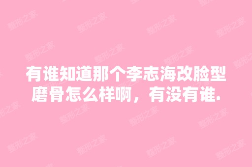 有谁知道那个李志海改脸型磨骨怎么样啊，有没有谁...