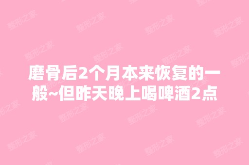 磨骨后2个月本来恢复的一般~但昨天晚上喝啤酒2点钟...