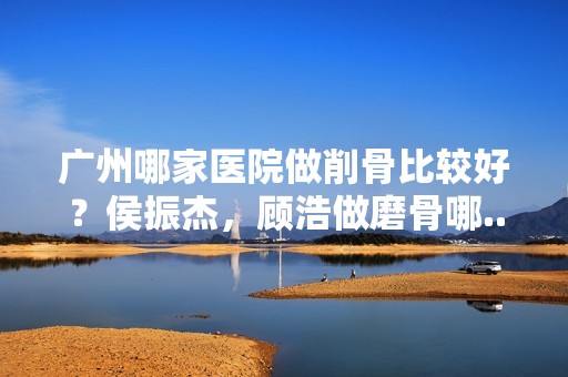 广州哪家医院做削骨比较好？侯振杰，顾浩做磨骨哪...