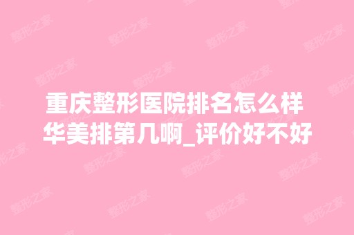 重庆整形医院排名怎么样 华美排第几啊_评价好不好