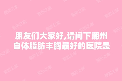 朋友们大家好,请问下潮州自体脂肪丰胸比较好的医院是哪里啊？我想去...