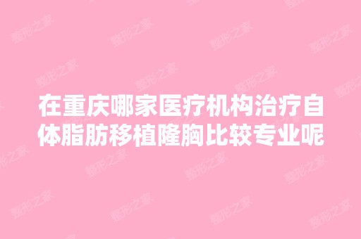 在重庆哪家医疗机构治疗自体脂肪移植隆胸比较专业呢？给介绍一家,...