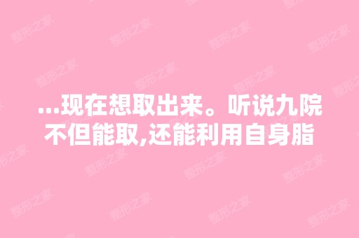 ...现在想取出来。听说九院不但能取,还能利用自身脂肪二次隆胸,想...