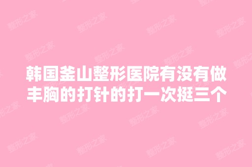 韩国釜山整形医院有没有做丰胸的打针的打一次挺三个月