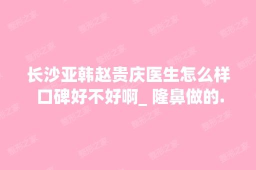 长沙亚韩赵贵庆医生怎么样 口碑好不好啊_ 隆鼻做的...