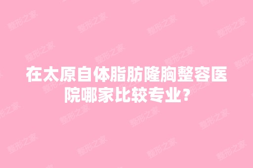 在太原自体脂肪隆胸整容医院哪家比较专业？