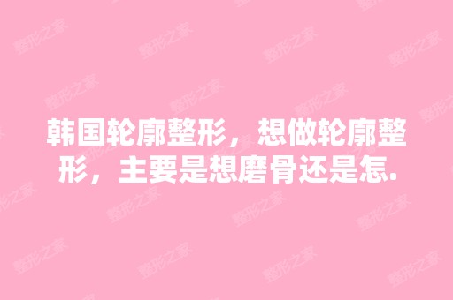 韩国轮廓整形，想做轮廓整形，主要是想磨骨还是怎...