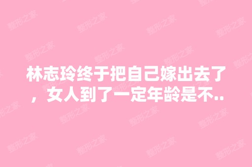 林志玲终于把自己嫁出去了，女人到了一定年龄是不...