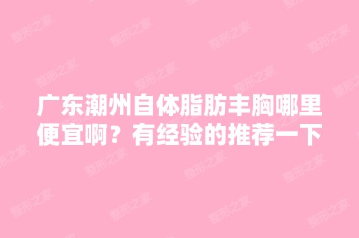 广东潮州自体脂肪丰胸哪里便宜啊？有经验的推荐一下