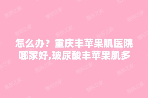 怎么办？重庆丰苹果肌医院哪家好,玻尿酸丰苹果肌多少钱,重庆哪家...