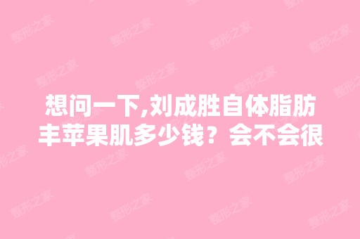 想问一下,刘成胜自体脂肪丰苹果肌多少钱？会不会很贵呢？