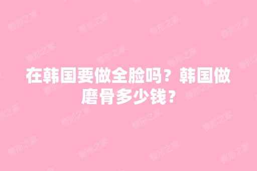 在韩国要做全脸吗？韩国做磨骨多少钱？