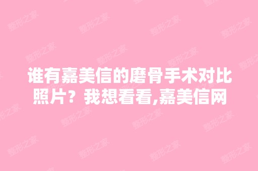 谁有嘉美信的磨骨手术对比照片？我想看看,嘉美信网站上的看过不用...