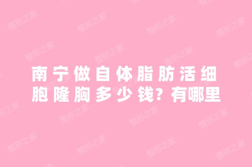 南 宁 做 自 体 脂 肪 活 细 胞 隆 胸 多 少 钱？有哪里可以进行的？坐什...