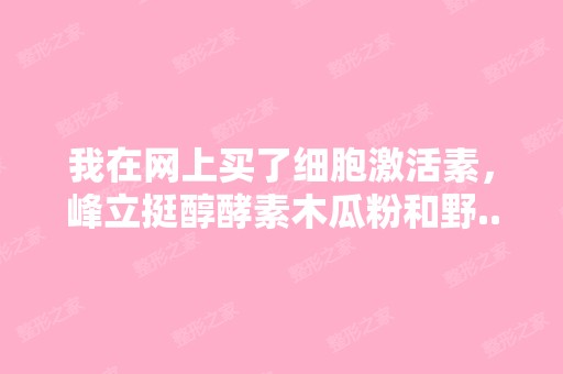 我在网上买了细胞激活素，峰立挺醇酵素木瓜粉和野...