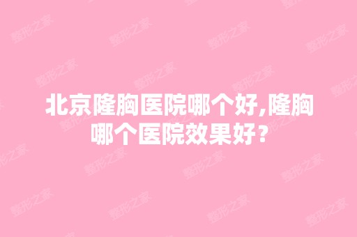 北京隆胸医院哪个好,隆胸哪个医院效果好？