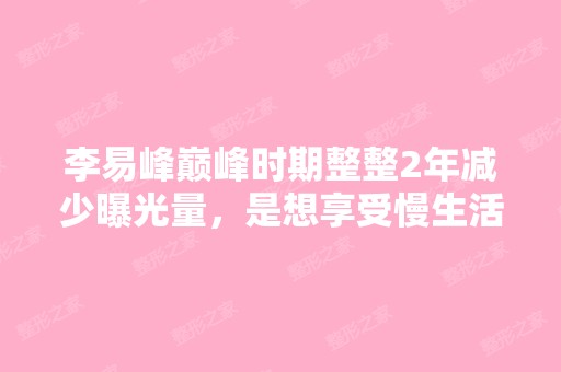 李易峰巅峰时期整整2年减少曝光量，是想享受慢生活...