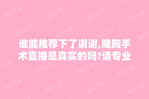 谁能推荐下了谢谢,隆胸手术直播是真实的吗?请专业...