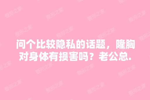 问个比较隐私的话题，隆胸对身体有损害吗？老公总...