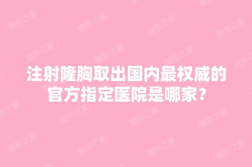 注射隆胸取出国内权威的官方指定医院是哪家？