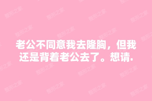 老公不同意我去隆胸，但我还是背着老公去了。想请...