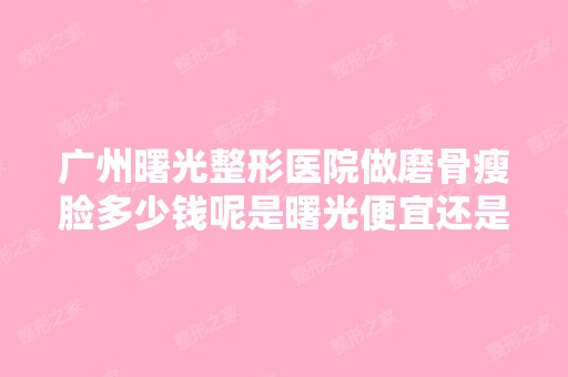 广州曙光整形医院做磨骨瘦脸多少钱呢是曙光便宜还是杭州的维多利亚...