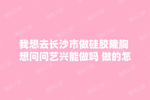 我想去长沙市做硅胶隆胸 想问问艺兴能做吗 做的怎...