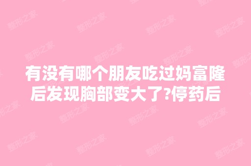 有没有哪个朋友吃过妈富隆后发现胸部变大了?停药后...