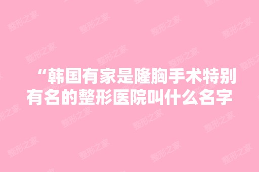 “韩国有家是隆胸手术特别有名的整形医院叫什么名字...