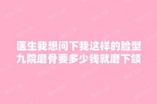 医生我想问下我这样的脸型九院磨骨要多少钱就磨下颌骨就可以了？？