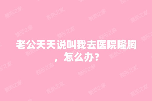 老公天天说叫我去医院隆胸，怎么办？