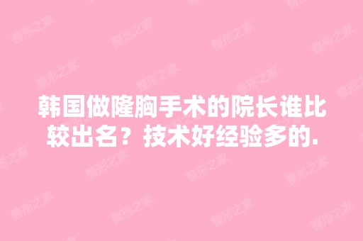 韩国做隆胸手术的院长谁比较出名？技术好经验多的...