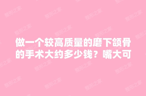 做一个较高质量的磨下颌骨的手术大约多少钱？嘴大可以通过整容的手...