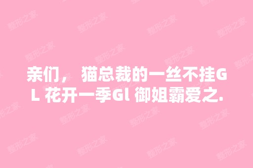 亲们， 猫总裁的一丝不挂GL 花开一季Gl 御姐霸爱之...