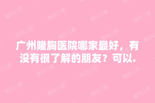 广州隆胸医院哪家比较好，有没有很了解的朋友？可以...