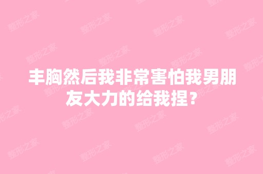 丰胸然后我非常害怕我男朋友大力的给我捏？