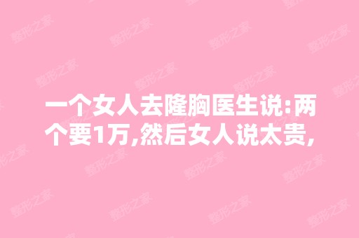 一个女人去隆胸医生说:两个要1万,然后女人说太贵,...