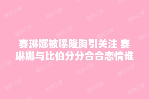 赛琳娜被曝隆胸引关注 赛琳娜与比伯分分合合恋情谁受伤