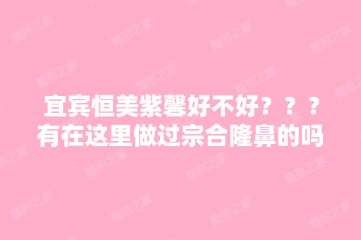 宜宾恒美紫馨好不好？？？有在这里做过宗合隆鼻的吗？？？技术怎么...