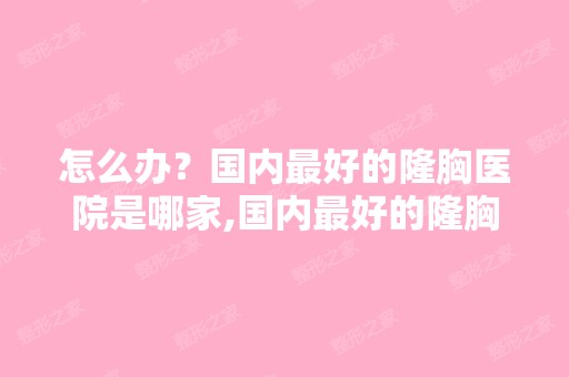 怎么办？国内比较好的隆胸医院是哪家,国内比较好的隆胸医院是哪家？？