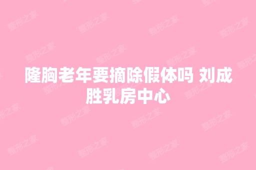 隆胸老年要摘除假体吗 刘成胜乳房中心