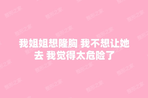 我姐姐想隆胸 我不想让她去 我觉得太危险了