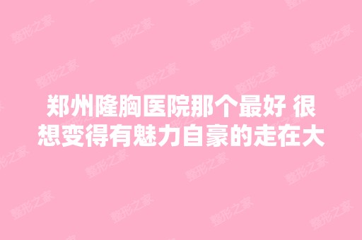 郑州隆胸医院那个比较好 很想变得有魅力自豪的走在大...