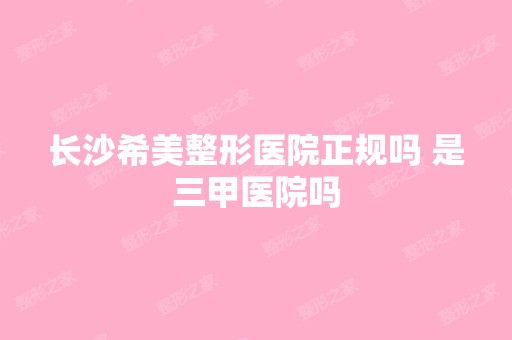 长沙希美整形医院正规吗 是三甲医院吗