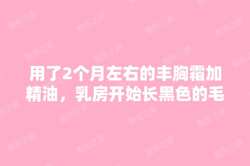 用了2个月左右的丰胸霜加精油，乳房开始长黑色的毛...