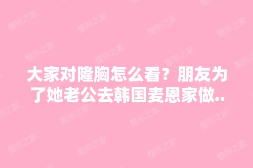 大家对隆胸怎么看？朋友为了她老公去韩国麦恩家做...