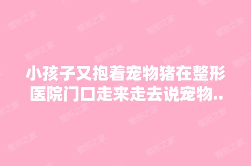 小孩子又抱着宠物猪在整形医院门口走来走去说宠物...